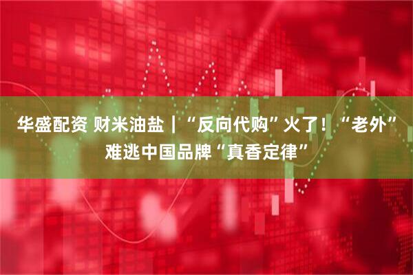 华盛配资 财米油盐｜“反向代购”火了！“老外”难逃中国品牌“真香定律”