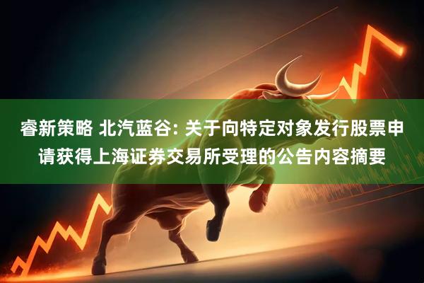 睿新策略 北汽蓝谷: 关于向特定对象发行股票申请获得上海证券交易所受理的公告内容摘要