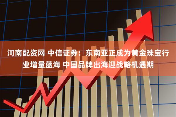 河南配资网 中信证券：东南亚正成为黄金珠宝行业增量蓝海 中国品牌出海迎战略机遇期