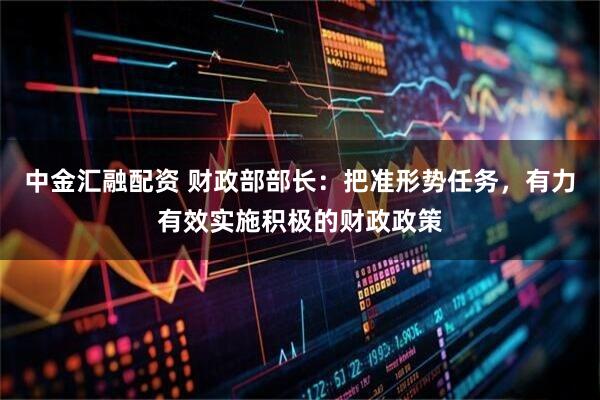 中金汇融配资 财政部部长：把准形势任务，有力有效实施积极的财政政策