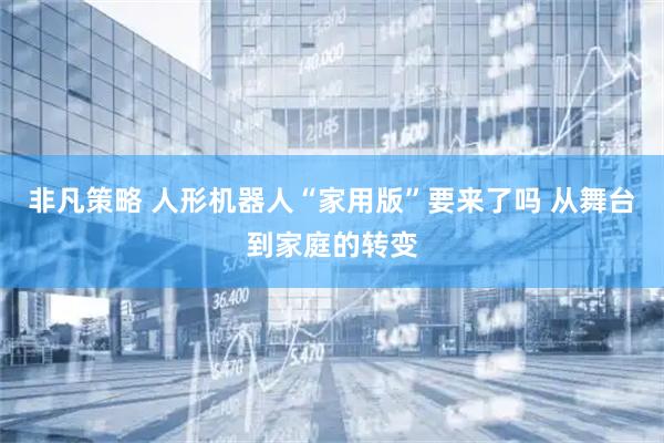 非凡策略 人形机器人“家用版”要来了吗 从舞台到家庭的转变