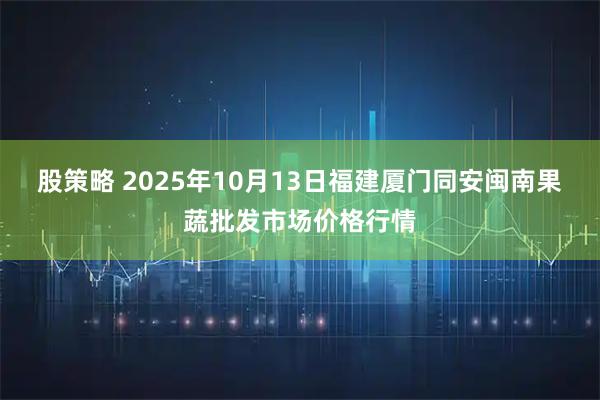 股策略 2025年10月13日福建厦门同安闽南果蔬批发市场价格行情