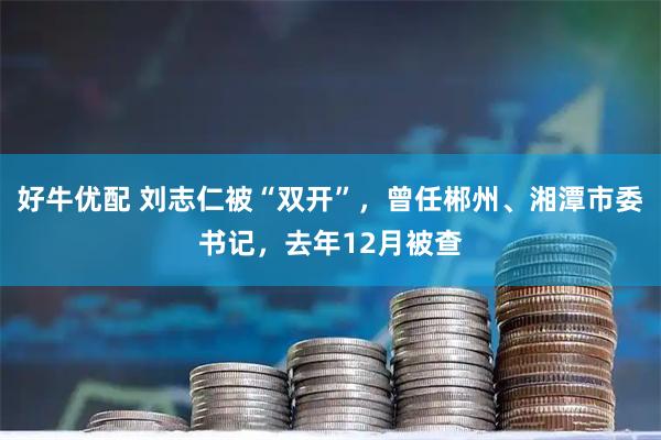 好牛优配 刘志仁被“双开”，曾任郴州、湘潭市委书记，去年12月被查