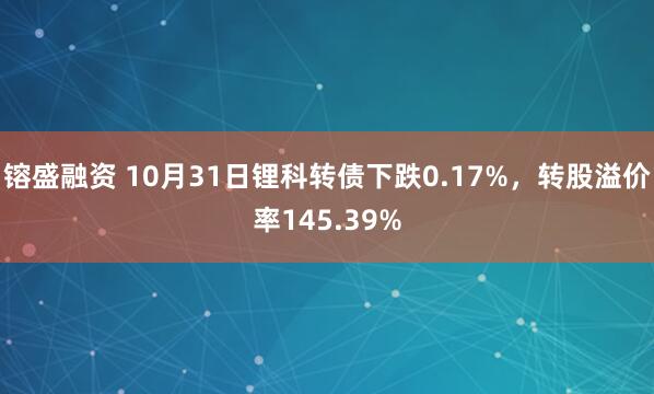 镕盛融资 10月31日锂科转债下跌0.17%，转股溢价率145.39%