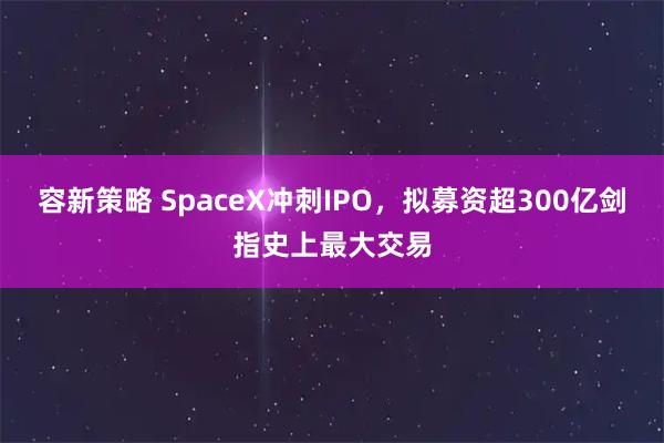 容新策略 SpaceX冲刺IPO，拟募资超300亿剑指史上最大交易