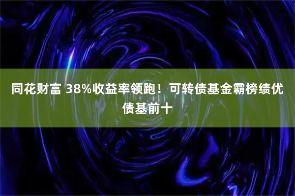 同花财富 38%收益率领跑！可转债基金霸榜绩优债基前十