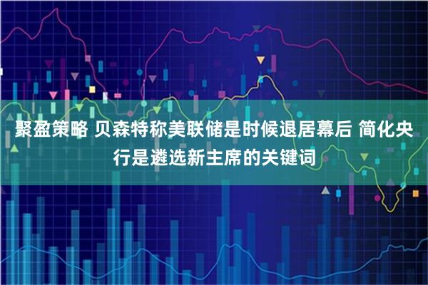 聚盈策略 贝森特称美联储是时候退居幕后 简化央行是遴选新主席的关键词