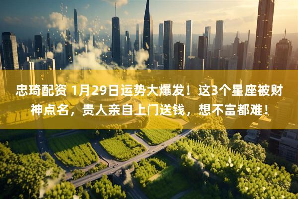 忠琦配资 1月29日运势大爆发！这3个星座被财神点名，贵人亲自上门送钱，想不富都难！