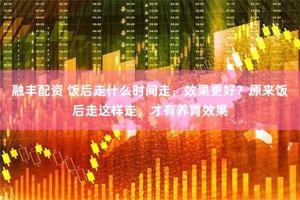 融丰配资 饭后走什么时间走，效果更好？原来饭后走这样走，才有养胃效果