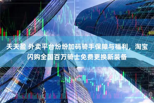 天天盈 外卖平台纷纷加码骑手保障与福利，淘宝闪购全国百万骑士免费更换新装备
