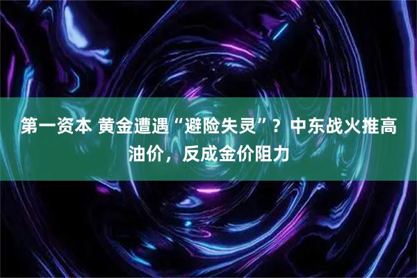 第一资本 黄金遭遇“避险失灵”？中东战火推高油价，反成金价阻力