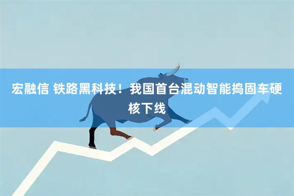 宏融信 铁路黑科技！我国首台混动智能捣固车硬核下线