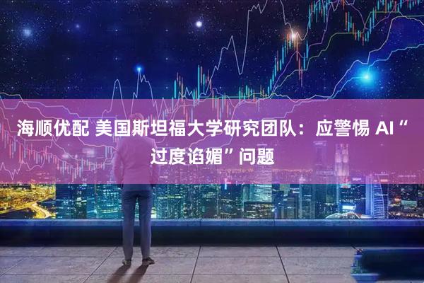 海顺优配 美国斯坦福大学研究团队：应警惕 AI“过度谄媚”问题