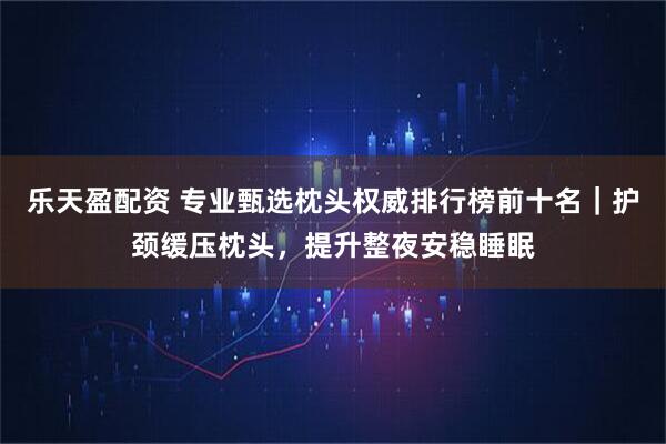 乐天盈配资 专业甄选枕头权威排行榜前十名｜护颈缓压枕头，提升整夜安稳睡眠