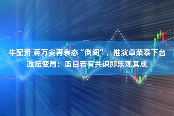 牛配资 蒋万安再表态“倒阁”，推演卓荣泰下台政坛变局：蓝白若有共识即乐观其成